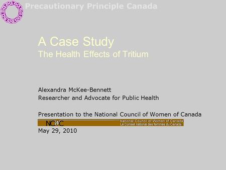 Precautionary Principle Canada A Case Study The Health Effects of Tritium Alexandra McKee-Bennett Researcher and Advocate for Public Health Presentation.