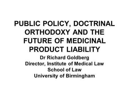 PUBLIC POLICY, DOCTRINAL ORTHODOXY AND THE FUTURE OF MEDICINAL PRODUCT LIABILITY Dr Richard Goldberg Director, Institute of Medical Law School of Law University.