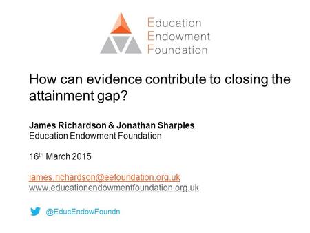 How can evidence contribute to closing the attainment gap? James Richardson & Jonathan Sharples Education Endowment Foundation 16 th March 2015