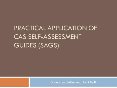 PRACTICAL APPLICATION OF CAS SELF-ASSESSMENT GUIDES (SAGS) Donna Lee Sullins and Jami Hall.