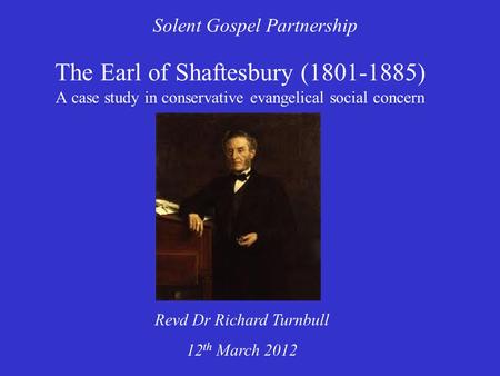 The Earl of Shaftesbury (1801-1885) A case study in conservative evangelical social concern Solent Gospel Partnership Revd Dr Richard Turnbull 12 th March.