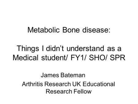 Metabolic Bone disease: Things I didn’t understand as a Medical student/ FY1/ SHO/ SPR James Bateman Arthritis Research UK Educational Research Fellow.