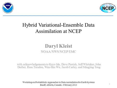 Hybrid Variational-Ensemble Data Assimilation at NCEP Daryl Kleist 1 Workshop on Probabilistic Approaches to Data Assimilation for Earth Systems Banff,