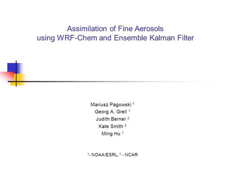 Assimilation of Fine Aerosols using WRF-Chem and Ensemble Kalman Filter Mariusz Pagowski 1 Georg A. Grell 1 Judith Berner 2 Kate Smith 2 Ming Hu 1 1 -