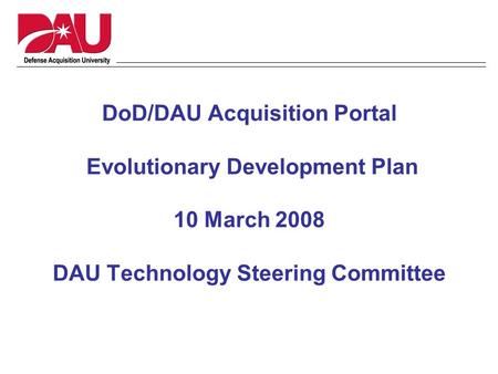 DoD/DAU Acquisition Portal Evolutionary Development Plan 10 March 2008 DAU Technology Steering Committee.