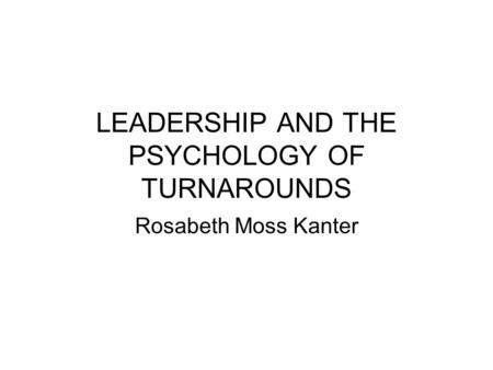 LEADERSHIP AND THE PSYCHOLOGY OF TURNAROUNDS Rosabeth Moss Kanter.