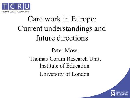 Care work in Europe: Current understandings and future directions Peter Moss Thomas Coram Research Unit, Institute of Education University of London.