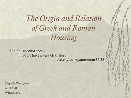 The Origin and Relation of Greek and Roman Housing Elspeth Wengren AHI 190a Winter 2011 If a house could speak, it would have a very clear story -Aeschylus,