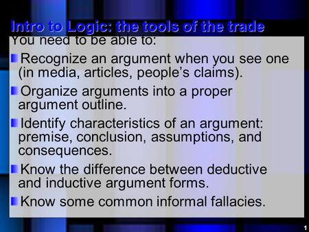 Intro to Logic: the tools of the trade You need to be able to: Recognize an argument when you see one (in media, articles, people’s claims). Organize arguments.