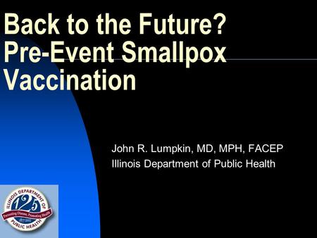 Back to the Future? Pre-Event Smallpox Vaccination John R. Lumpkin, MD, MPH, FACEP Illinois Department of Public Health.