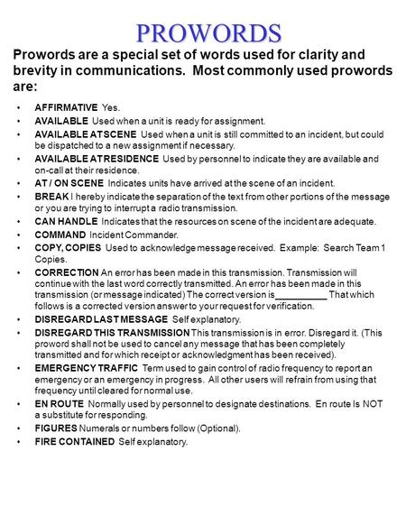 PROWORDS Prowords are a special set of words used for clarity and brevity in communications. Most commonly used prowords are: AFFIRMATIVE Yes. AVAILABLE.