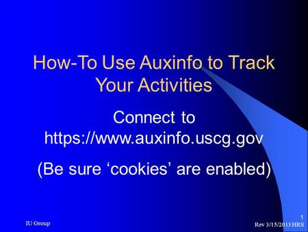 Rev 3/15/2013 HRS IU Group 1 How-To Use Auxinfo to Track Your Activities Connect to https://www.auxinfo.uscg.gov (Be sure ‘cookies’ are enabled)