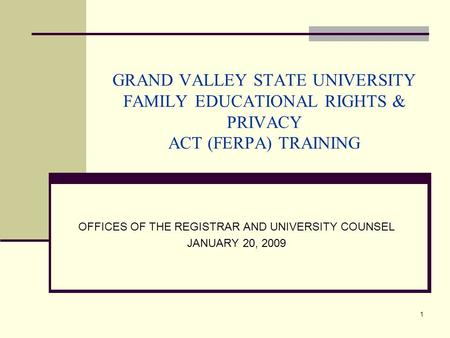 1 GRAND VALLEY STATE UNIVERSITY FAMILY EDUCATIONAL RIGHTS & PRIVACY ACT (FERPA) TRAINING OFFICES OF THE REGISTRAR AND UNIVERSITY COUNSEL JANUARY 20, 2009.