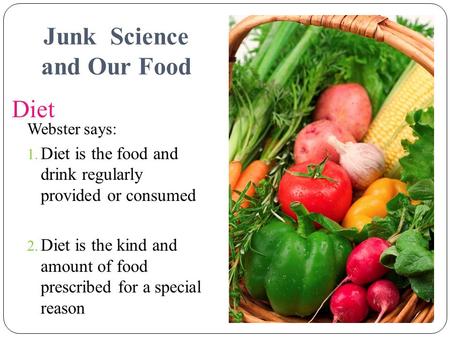 1 Diet Webster says: 1. Diet is the food and drink regularly provided or consumed 2. Diet is the kind and amount of food prescribed for a special reason.