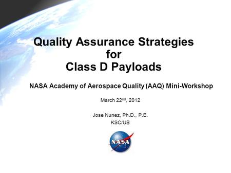 Quality Assurance Strategies for Class D Payloads NASA Academy of Aerospace Quality (AAQ) Mini-Workshop March 22 nd, 2012 Jose Nunez, Ph.D., P.E. KSC/UB.