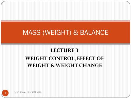 LECTURE 3 WEIGHT CONTROL, EFFECT OF WEIGHT & WEIGHT CHANGE MASS (WEIGHT) & BALANCE 1 MBC 3204 - SIR ARIFF AMC.