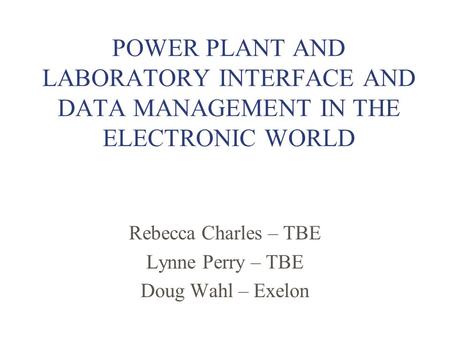 POWER PLANT AND LABORATORY INTERFACE AND DATA MANAGEMENT IN THE ELECTRONIC WORLD Rebecca Charles – TBE Lynne Perry – TBE Doug Wahl – Exelon.