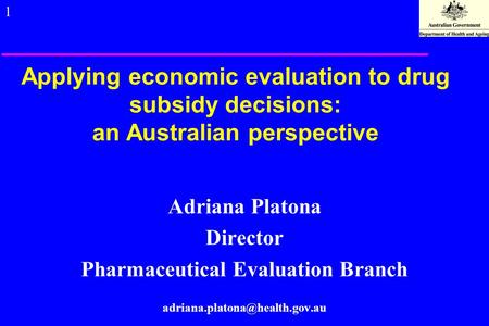 1 Applying economic evaluation to drug subsidy decisions: an Australian perspective Adriana Platona Director Pharmaceutical Evaluation Branch