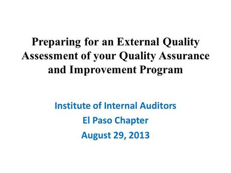 Preparing for an External Quality Assessment of your Quality Assurance and Improvement Program Institute of Internal Auditors El Paso Chapter August 29,