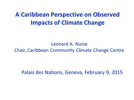 A Caribbean Perspective on Observed Impacts of Climate Change Palais des Nations, Geneva, February 9, 2015 Leonard A. Nurse Chair, Caribbean Community.