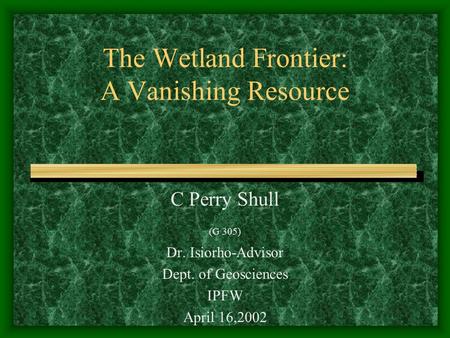 The Wetland Frontier: A Vanishing Resource C Perry Shull (G 305) Dr. Isiorho-Advisor Dept. of Geosciences IPFW April 16,2002.