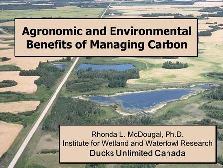 Agronomic and Environmental Benefits of Managing Carbon Rhonda L. McDougal, Ph.D. Institute for Wetland and Waterfowl Research Ducks Unlimited Canada Rhonda.