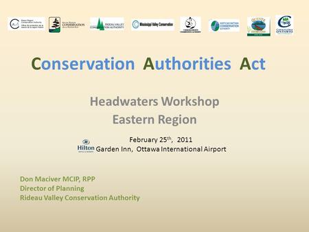 Conservation Authorities Act Headwaters Workshop Eastern Region February 25 th, 2011 Garden Inn, Ottawa International Airport Don Maciver MCIP, RPP Director.