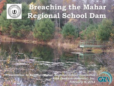 Breaching the Mahar Regional School Dam Presentation to Ralph C. Mahar Regional School Committee GZA GeoEnvironmental, Inc. February 9, 2011.