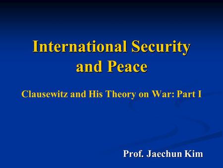 International Security and Peace International Security and Peace Clausewitz and His Theory on War: Part I Prof. Jaechun Kim Prof. Jaechun Kim.