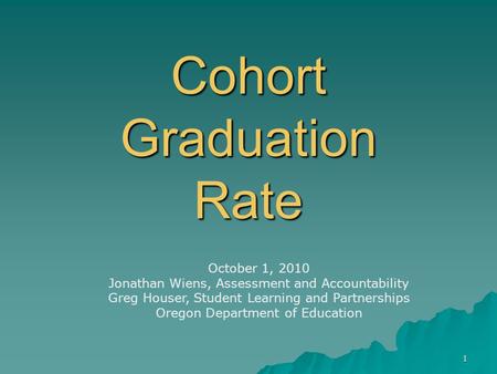 1 Cohort Graduation Rate October 1, 2010 Jonathan Wiens, Assessment and Accountability Greg Houser, Student Learning and Partnerships Oregon Department.