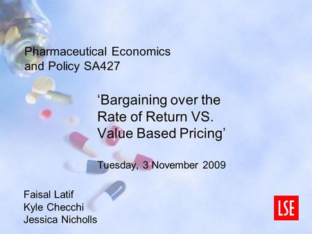 Pharmaceutical Economics and Policy SA427 ‘Bargaining over the Rate of Return VS. Value Based Pricing’ Tuesday, 3 November 2009 Faisal Latif Kyle Checchi.