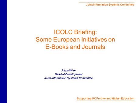 Joint Information Systems Committee Supporting UK Further and Higher Education ICOLC Briefing: Some European Initiatives on E-Books and Journals Alicia.