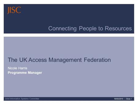 Joint Information Systems Committee 19/05/2015 | | Slide 1 Connecting People to Resources The UK Access Management Federation Nicole Harris Programme Manager.