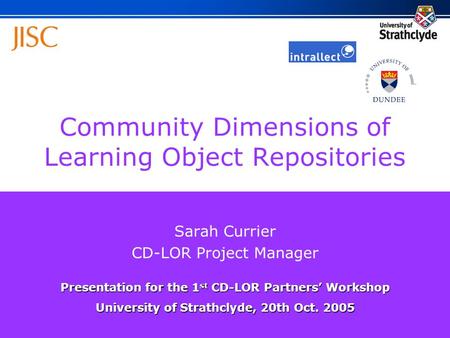 Community Dimensions of Learning Object Repositories Sarah Currier CD-LOR Project Manager Presentation for the 1 st CD-LOR Partners’ Workshop University.