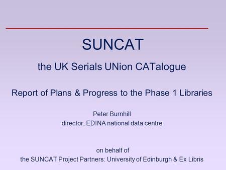 SUNCAT the UK Serials UNion CATalogue Report of Plans & Progress to the Phase 1 Libraries Peter Burnhill director, EDINA national data centre on behalf.