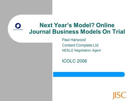 Next Year’s Model? Online Journal Business Models On Trial Paul Harwood Content Complete Ltd NESLi2 Negotiation Agent ICOLC 2006.