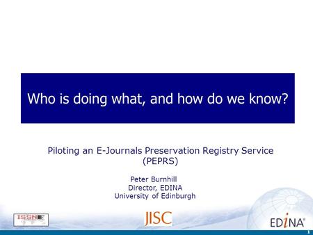 1 Who is doing what, and how do we know? Piloting an E-Journals Preservation Registry Service (PEPRS) Peter Burnhill Director, EDINA University of Edinburgh.