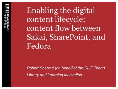 Enabling the digital content lifecycle: content flow between Sakai, SharePoint, and Fedora Robert Sherratt (on behalf of the CLIF Team) Library and Learning.