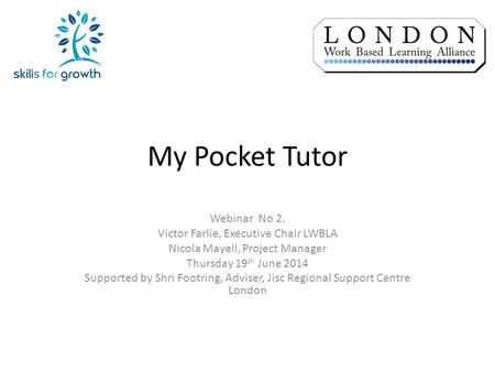 My Pocket Tutor Webinar No 2. Victor Farlie, Executive Chair LWBLA Nicola Mayell, Project Manager Thursday 19 th June 2014 Supported by Shri Footring,