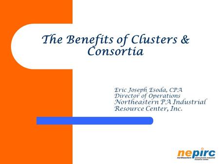 The Benefits of Clusters & Consortia Eric Joseph Esoda, CPA Director of Operations Northeastern PA Industrial Resource Center, Inc.