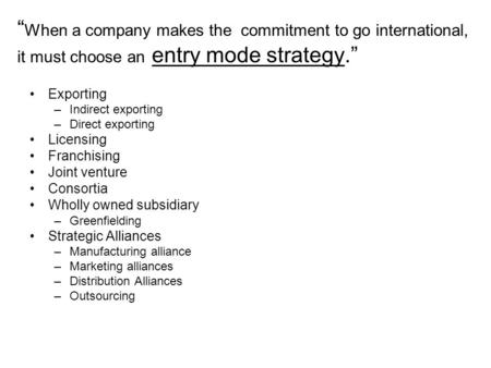 “ When a company makes the commitment to go international, it must choose an entry mode strategy.” Exporting –Indirect exporting –Direct exporting Licensing.