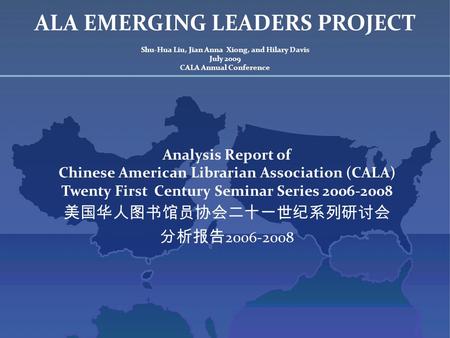 ALA EMERGING LEADERS PROJECT Shu-Hua Liu, Jian Anna Xiong, and Hilary Davis July 2009 CALA Annual Conference Analysis Report of Chinese American Librarian.