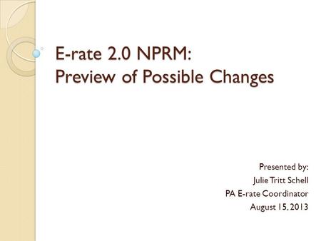 E-rate 2.0 NPRM: Preview of Possible Changes Presented by: Julie Tritt Schell PA E-rate Coordinator August 15, 2013.