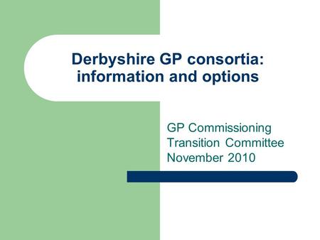 Derbyshire GP consortia: information and options GP Commissioning Transition Committee November 2010.