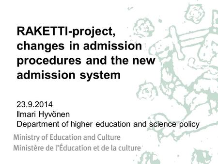 RAKETTI-project, changes in admission procedures and the new admission system 23.9.2014 llmari Hyvönen Department of higher education and science policy.