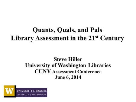 Quants, Quals, and Pals Library Assessment in the 21 st Century Steve Hiller University of Washington Libraries CUNY Assessment Conference June 6, 2014.