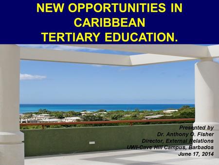 NEW OPPORTUNITIES IN CARIBBEAN TERTIARY EDUCATION. Presented by Dr. Anthony O. Fisher Director, External Relations UWI-Cave Hill Campus, Barbados June.