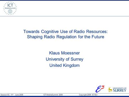 Session 6C, 11 th June 2008 ICT-MobileSummit 2008 Copyright 2008 ICT-E3 E3E3 Towards Cognitive Use of Radio Resources: Shaping Radio Regulation for the.