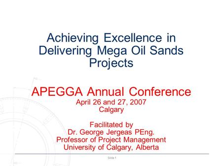 Slide 1 Achieving Excellence in Delivering Mega Oil Sands Projects APEGGA Annual Conference April 26 and 27, 2007 Calgary Facilitated by Dr. George Jergeas.