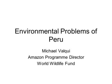 Environmental Problems of Peru Michael Valqui Amazon Programme Director World Wildlife Fund.